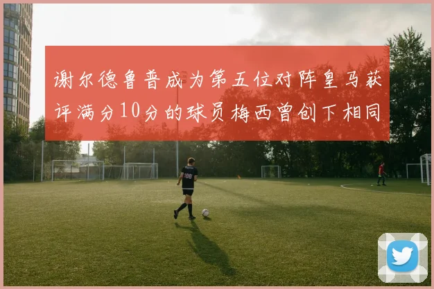 谢尔德鲁普成为第五位对阵皇马获评满分10分的球员梅西曾创下相同成就