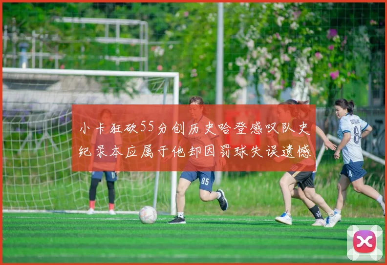 小卡狂砍55分创历史哈登感叹队史纪录本应属于他却因罚球失误遗憾错失