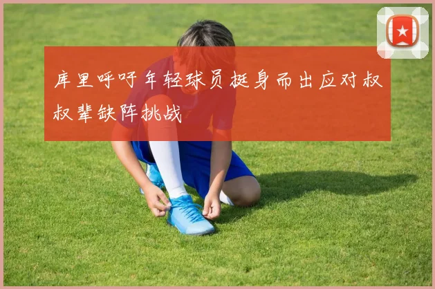 库里呼吁年轻球员挺身而出应对叔叔辈缺阵挑战