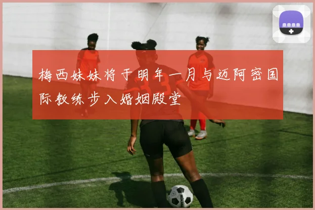 梅西妹妹将于明年一月与迈阿密国际教练步入婚姻殿堂