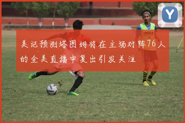 美记预测塔图姆将在主场对阵76人的全美直播中复出引发关注
