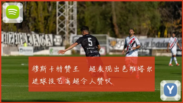 穆斯卡特赞王燊超表现出色维塔尔进球技艺高超令人赞叹