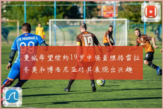 曼城希望续约19岁中场查理格雷拉齐奥和博洛尼亚对其表现出兴趣