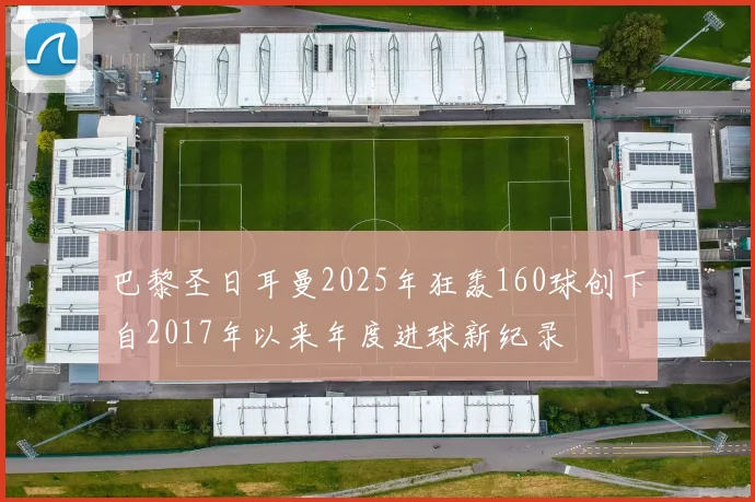 巴黎圣日耳曼2025年狂轰160球创下自2017年以来年度进球新纪录