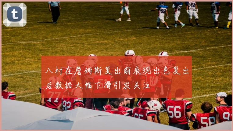 八村在詹姆斯复出前表现出色复出后数据大幅下滑引发关注