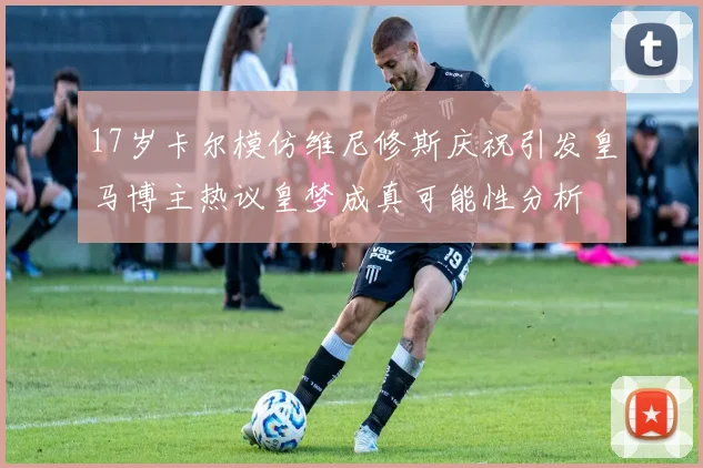 17岁卡尔模仿维尼修斯庆祝引发皇马博主热议皇梦成真可能性分析