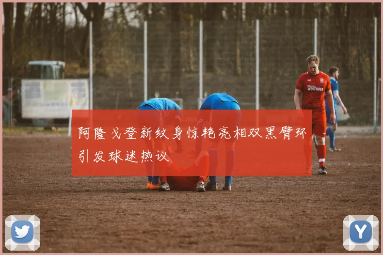 阿隆戈登新纹身惊艳亮相双黑臂环引发球迷热议