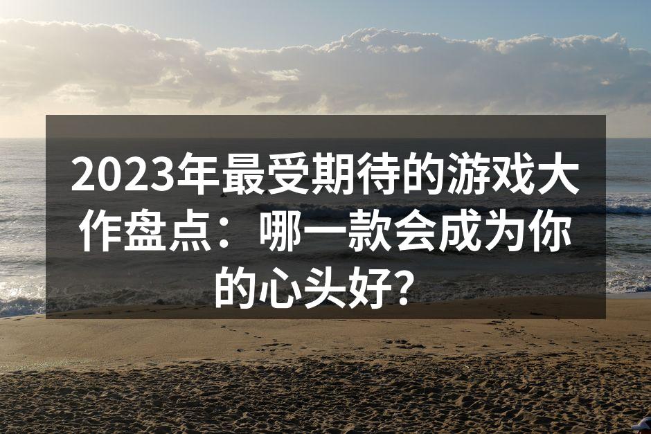 2023年最受期待的游戏大作盘点：哪一款会成为你的心头好？